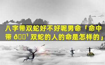 八字带双蛇好不好呢男命「命中带 🌹 双蛇的人的命是怎样的」